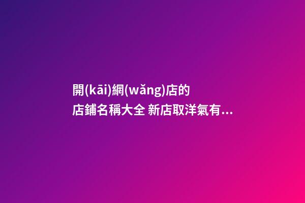 開(kāi)網(wǎng)店的店鋪名稱大全 新店取洋氣有創(chuàng)意名字-名學(xué)網(wǎng)